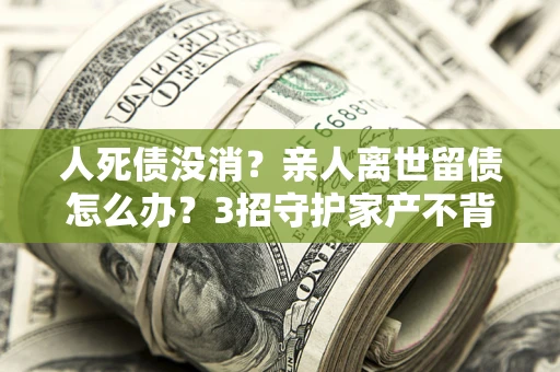 北京人死债没消？亲人离世留债怎么办？3招守护家产不背锅