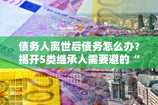 北京债务人离世后债务怎么办？揭开5类继承人需要避的“坑”