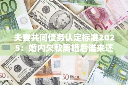 北京夫妻共同债务认定标准2025：婚内欠款离婚后谁来还？