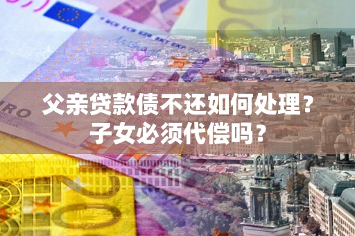 北京父亲贷款债不还如何处理？子女必须代偿吗？